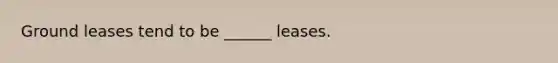 Ground leases tend to be ______ leases.