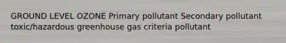 GROUND LEVEL OZONE Primary pollutant Secondary pollutant toxic/hazardous greenhouse gas criteria pollutant