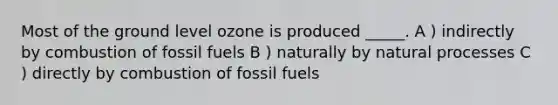 Most of the ground level ozone is produced _____. A ) indirectly by combustion of fossil fuels B ) naturally by natural processes C ) directly by combustion of fossil fuels