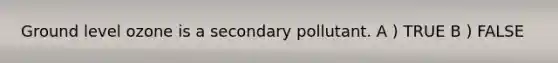 Ground level ozone is a secondary pollutant. A ) TRUE B ) FALSE