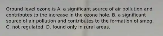 Ground level ozone is A. a significant source of air pollution and contributes to the increase in the ozone hole. B. a significant source of air pollution and contributes to the formation of smog. C. not regulated. D. found only in rural areas.