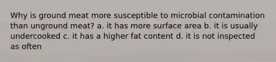 Why is ground meat more susceptible to microbial contamination than unground meat? a. it has more surface area b. it is usually undercooked c. it has a higher fat content d. it is not inspected as often