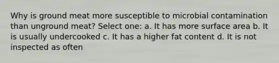 Why is ground meat more susceptible to microbial contamination than unground meat? Select one: a. It has more surface area b. It is usually undercooked c. It has a higher fat content d. It is not inspected as often