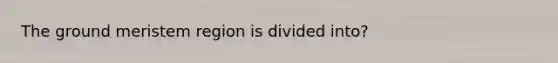 The ground meristem region is divided into?