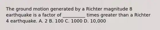 The ground motion generated by a Richter magnitude 8 earthquake is a factor of __________ times greater than a Richter 4 earthquake. A. 2 B. 100 C. 1000 D. 10,000