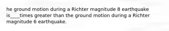 he ground motion during a Richter magnitude 8 earthquake is____times greater than the ground motion during a Richter magnitude 6 earthquake.