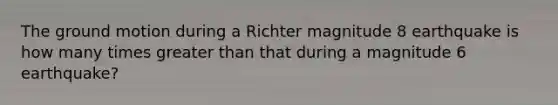 The ground motion during a Richter magnitude 8 earthquake is how many times greater than that during a magnitude 6 earthquake?