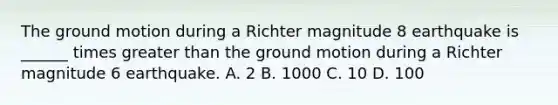 The ground motion during a Richter magnitude 8 earthquake is ______ times greater than the ground motion during a Richter magnitude 6 earthquake. A. 2 B. 1000 C. 10 D. 100