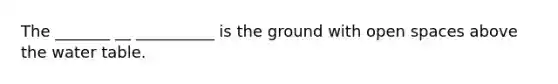 The _______ __ __________ is the ground with open spaces above the water table.