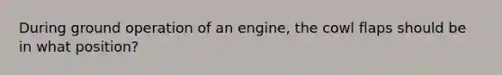 During ground operation of an engine, the cowl flaps should be in what position?