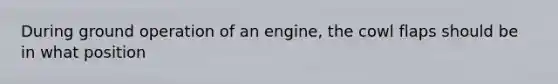 During ground operation of an engine, the cowl flaps should be in what position