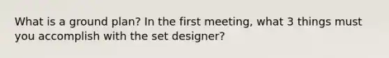 What is a ground plan? In the first meeting, what 3 things must you accomplish with the set designer?