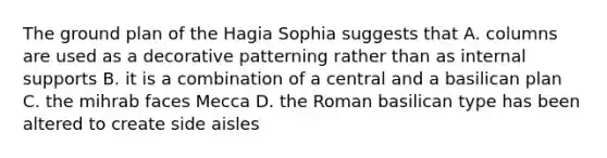 The ground plan of the Hagia Sophia suggests that A. columns are used as a decorative patterning rather than as internal supports B. it is a combination of a central and a basilican plan C. the mihrab faces Mecca D. the Roman basilican type has been altered to create side aisles