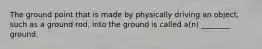 The ground point that is made by physically driving an object, such as a ground rod, into the ground is called a(n) ________ ground.