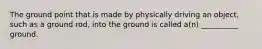 The ground point that is made by physically driving an object, such as a ground rod, into the ground is called a(n) __________ ground.