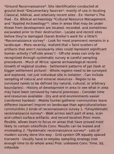 *Ground Reconnaissance*: Site identification conducted at ground level *Documentary Sources*: mainly of use in locating Classical, biblical, and relatively recent sites - Ex: Homer's The Iliad - Ex: Biblical archaeology *Cultural <a href='https://www.questionai.com/knowledge/k2xTijDAd4-resource-management' class='anchor-knowledge'>resource management</a> and "Applied Archaeology"*: sites in areas that may be under threat from development are located, recorded, and sometimes excavated prior to their destruction - Locate and record sites before they're damaged (Sarah Breiter's work for a little?) *Reconnaissance survey* - Look for most prominent remains in a landscape - More recently, realized that v faint scatters of artifacts that aren't necessarily sites could represent significant human activity ("off-site areas") - Off-site areas can only be recognized through systematic survey w careful sampling procedures - Much of Africa: sparse archaeological record - Growth of regional studies - Settlement patterns of ppl (look at bigger settlement picture) - Whole regions need to be surveyed and explored, not just individual site in isolation - Can include sampling of natural and <a href='https://www.questionai.com/knowledge/kRloqobSPz-mineral-resources' class='anchor-knowledge'>mineral resources</a> - Region to be surveyed needs to be defined (by natural, cultural, or arbitrary boundaries) - History of development in area to see what in area may have been removed by natural processes - Consider time and resources available - Dry and arid environments easier (rainforest hardest) - Mobile hunter-gatherer communities leave different (sparser) imprint on landscape than agricultural/urban communities 2 kinds of reconnaissance survey 1. *Unsystematic reconnaissance survey* - Walk across each part of area, scan and collect surface artifacts, and record location Pros: more flexible, allows team to focus on areas that have proved most likely to contain sites/finds Cons: Results can be biased and misleading 2. *Systematic reconnaissance survey* - Lots of modern survey done this way - Grid system OR equally spaced transects - Usually have to employ sampling strategy (not enough time to do whole area) Pros: unbiased Cons: Time, , inflexible