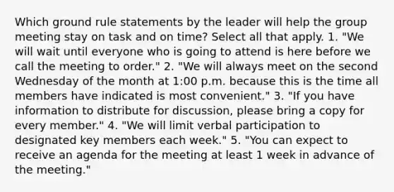 Which ground rule statements by the leader will help the group meeting stay on task and on time? Select all that apply. 1. "We will wait until everyone who is going to attend is here before we call the meeting to order." 2. "We will always meet on the second Wednesday of the month at 1:00 p.m. because this is the time all members have indicated is most convenient." 3. "If you have information to distribute for discussion, please bring a copy for every member." 4. "We will limit verbal participation to designated key members each week." 5. "You can expect to receive an agenda for the meeting at least 1 week in advance of the meeting."