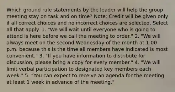 Which ground rule statements by the leader will help the group meeting stay on task and on time? Note: Credit will be given only if all correct choices and no incorrect choices are selected. Select all that apply. 1. "We will wait until everyone who is going to attend is here before we call the meeting to order." 2. "We will always meet on the second Wednesday of the month at 1:00 p.m. because this is the time all members have indicated is most convenient." 3. "If you have information to distribute for discussion, please bring a copy for every member." 4. "We will limit verbal participation to designated key members each week." 5. "You can expect to receive an agenda for the meeting at least 1 week in advance of the meeting."