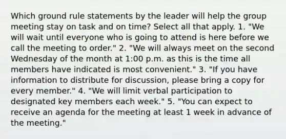 Which ground rule statements by the leader will help the group meeting stay on task and on time? Select all that apply. 1. "We will wait until everyone who is going to attend is here before we call the meeting to order." 2. "We will always meet on the second Wednesday of the month at 1:00 p.m. as this is the time all members have indicated is most convenient." 3. "If you have information to distribute for discussion, please bring a copy for every member." 4. "We will limit verbal participation to designated key members each week." 5. "You can expect to receive an agenda for the meeting at least 1 week in advance of the meeting."