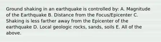 Ground shaking in an earthquake is controlled by: A. Magnitude of the Earthquake B. Distance from the Focus/Epicenter C. Shaking is less farther away from the Epicenter of the earthquake D. Local geologic rocks, sands, soils E. All of the above.