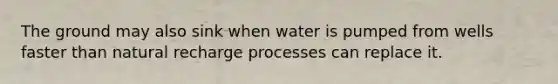 The ground may also sink when water is pumped from wells faster than natural recharge processes can replace it.