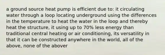 a ground source heat pump is efficient due to: it circulating water through a loop locating underground using the differences in the temperature to heat the water in the loop and thereby heat the structure, it using up to 70% less energy than traditional central heating or air conditioning, its versatility in that it can be constructed anywhere in the world, all of the above, none of the abover