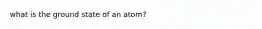 what is the ground state of an atom?