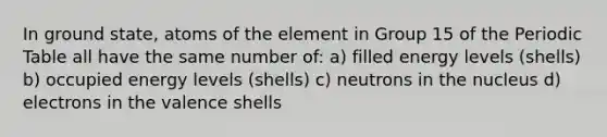 In ground state, atoms of the element in Group 15 of the Periodic Table all have the same number of: a) filled energy levels (shells) b) occupied energy levels (shells) c) neutrons in the nucleus d) electrons in the valence shells