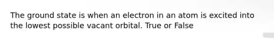 The ground state is when an electron in an atom is excited into the lowest possible vacant orbital. True or False