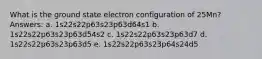 What is the ground state electron configuration of 25Mn? Answers: a. 1s22s22p63s23p63d64s1 b. 1s22s22p63s23p63d54s2 c. 1s22s22p63s23p63d7 d. 1s22s22p63s23p63d5 e. 1s22s22p63s23p64s24d5