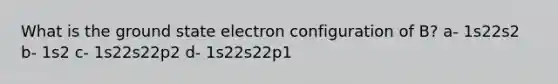 What is the ground state electron configuration of B? a- 1s22s2 b- 1s2 c- 1s22s22p2 d- 1s22s22p1