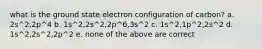 what is the ground state electron configuration of carbon? a. 2s^2,2p^4 b. 1s^2,2s^2,2p^6,3s^2 c. 1s^2,1p^2,2s^2 d. 1s^2,2s^2,2p^2 e. none of the above are correct