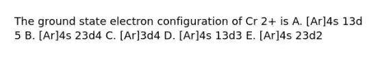 The ground state electron configuration of Cr 2+ is A. [Ar]4s 13d 5 B. [Ar]4s 23d4 C. [Ar]3d4 D. [Ar]4s 13d3 E. [Ar]4s 23d2