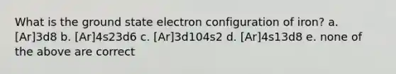 What is the ground state electron configuration of iron? a. [Ar]3d8 b. [Ar]4s23d6 c. [Ar]3d104s2 d. [Ar]4s13d8 e. none of the above are correct