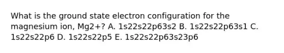 What is the ground state electron configuration for the magnesium ion, Mg2+? A. 1s22s22p63s2 B. 1s22s22p63s1 C. 1s22s22p6 D. 1s22s22p5 E. 1s22s22p63s23p6