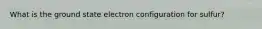 What is the ground state electron configuration for sulfur?