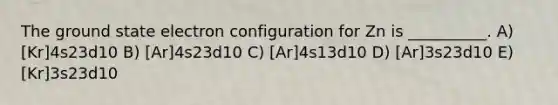 The ground state electron configuration for Zn is __________. A) [Kr]4s23d10 B) [Ar]4s23d10 C) [Ar]4s13d10 D) [Ar]3s23d10 E) [Kr]3s23d10