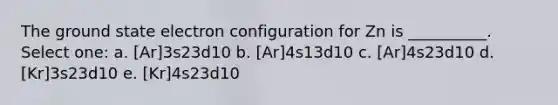 The ground state electron configuration for Zn is __________. Select one: a. [Ar]3s23d10 b. [Ar]4s13d10 c. [Ar]4s23d10 d. [Kr]3s23d10 e. [Kr]4s23d10