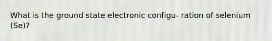 What is the ground state electronic configu- ration of selenium (Se)?