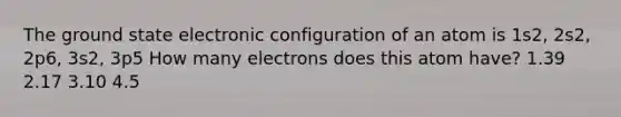 The ground state electronic configuration of an atom is 1s2, 2s2, 2p6, 3s2, 3p5 How many electrons does this atom have? 1.39 2.17 3.10 4.5