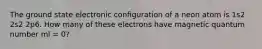 The ground state electronic configuration of a neon atom is 1s2 2s2 2p6. How many of these electrons have magnetic quantum number ml = 0?