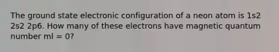 The ground state electronic configuration of a neon atom is 1s2 2s2 2p6. How many of these electrons have magnetic quantum number ml = 0?