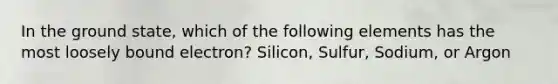 In the ground state, which of the following elements has the most loosely bound electron? Silicon, Sulfur, Sodium, or Argon