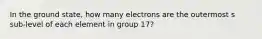 In the ground state, how many electrons are the outermost s sub-level of each element in group 17?