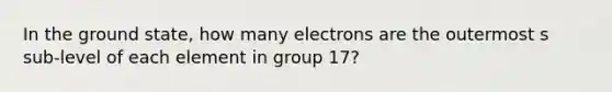 In the ground state, how many electrons are the outermost s sub-level of each element in group 17?