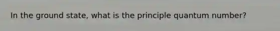 In the ground state, what is the principle quantum number?