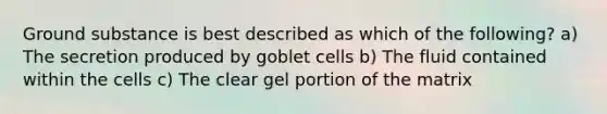 Ground substance is best described as which of the following? a) The secretion produced by goblet cells b) The fluid contained within the cells c) The clear gel portion of the matrix