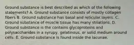 Ground substance is best described as which of the following statements? A. Ground substance consists of mostly collagen fibers B. Ground substance has basal and reticular layers. C. Ground substance of muscle tissue has many striations. D. Ground substance is the contains glycoproteins and polysaccharides in a syrupy, gelatinous, or solid medium around cells. E. Ground substance is found inside the lacunae.