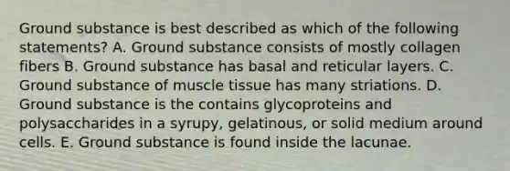 Ground substance is best described as which of the following statements? A. Ground substance consists of mostly collagen fibers B. Ground substance has basal and reticular layers. C. Ground substance of muscle tissue has many striations. D. Ground substance is the contains glycoproteins and polysaccharides in a syrupy, gelatinous, or solid medium around cells. E. Ground substance is found inside the lacunae.