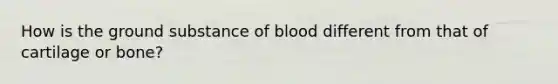 How is the ground substance of blood different from that of cartilage or bone?